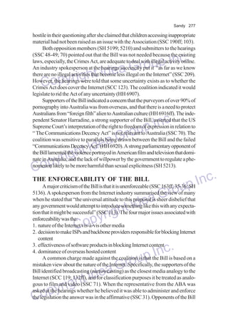 Sandy 277

hostile in their questioning after she claimed that children accessing inappropriate
material had not been raised as an issue with the Association (SSC 190ff; 103).
Both opposition members (SH 5199; 5210) and submitters to the hearings
(SSC 48-49; 70) pointed out that the Bill was not needed because the existing
laws, especially, the Crimes Act, are adequate to deal with illegal activity online.
An industry spokesperson at the hearings succinctly put it “as far as we know
there are no illegal activities that become less illegal on the Internet” (SSC 209).
However, the hearings were told that some uncertainty exists as to whether the
Crimes Act does cover the Internet (SCC 123). The coalition indicated it would
legislate to rid the Act of any uncertainty (HH 6907).
Supporters of the Bill indicated a concern that the purveyors of over 90% of
pornography into Australia was from overseas, and that there is a need to protect
Australians from “foreign filth” alien to Australian culture (HH 6916ff). The independent Senator Harradine, a strong supporter of the Bill, asserted that the US
Supreme Court’s interpretation of the right to freedom of expression in relation to
“ The Communications Decency Act” is not relevant to Australia (SSC 70). The
coalition was sensitive to parallels being drawn between the Bill and the failed
“Communications Decency Act” (HH 6920). A strong parliamentary opponent of
the Bill lamented the violence portrayed in American film and television that dominate in Australia, and the lack of willpower by the government to regulate a phenomenon likely to be more harmful than sexual explicitness (SH 5213).

p Inc.
a Grou
e
right Id
Copy

Inc.
oup
Gr
Idea
ght
pyri
Co

nc.
A major criticism of the Bill is that it is unenforceable (SSC 163ff; 35-36;p I
u SH
5136). A spokesperson from the Internet industry summarised the view of many
ro
Gdisbelief that
when he stated that “the universal attitude to this proposal is sheer
any government would attempt to introduce somethinge this with any expectad likea associated with
tI
tion that it might be successful” (SSC 113).h four major issues
The
enforceability was the:
yrig
1. nature of the Internet vis-à-vis other media
Cop
THE ENFORCEABILITY OF THE BILL

2. decision to make ISPs and backbone providers responsible for blocking Internet
content
3. effectiveness of software products in blocking Internet content
4. dominance of overseas hosted content
A common charge made against the coalition is that the Bill is based on a
mistaken view about the nature of the Internet. Specifically, the supporters of the
Bill identified broadcasting (narrowcasting) as the closest media analogy to the
Internet (SCC 119; 132ff), and for classification purposes it be treated as analogous to film and video (SSC 71). When the representative from the ABA was
asked at the hearings whether he believed it was able to administer and enforce
the legislation the answer was in the affirmative (SSC 31). Opponents of the Bill

Inc.
oup
Gr
Idea
ight
pyr
Co

 
