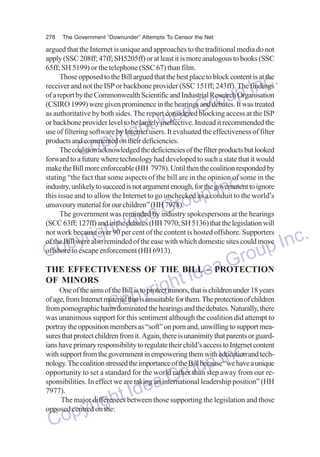 278

The Government “Downunder” Attempts To Censor the Net

argued that the Internet is unique and approaches to the traditional media do not
apply (SSC 208ff; 47ff; SH5205ff) or at least it is more analogous to books (SSC
65ff; SH 5199) or the telephone (SSC 67) than film.
Those opposed to the Bill argued that the best place to block content is at the
receiver and not the ISP or backbone provider (SSC 151ff; 243ff). The findings
of a report by the Commonwealth Scientific and Industrial Research Organisation
(CSIRO 1999) were given prominence in the hearings and debates. It was treated
as authoritative by both sides. The report considered blocking access at the ISP
or backbone provider level to be largely ineffective. Instead it recommended the
use of filtering software by Internet users. It evaluated the effectiveness of filter
products and commented on their deficiencies.
The coalition acknowledged the deficiencies of the filter products but looked
forward to a future where technology had developed to such a state that it would
make the Bill more enforceable (HH 7978). Until then the coalition responded by
stating “the fact that some aspects of the bill are in the opinion of some in the
industry, unlikely to succeed is not argument enough, for the government to ignore
this issue and to allow the Internet to go unchecked as a conduit to the world’s
unsavoury material for our children” (HH 7978).
The government was reminded by industry spokespersons at the hearings
(SCC 63ff; 127ff) and in the debates (HH 7970; SH 5136) that the legislation will
not work because over 90 per cent of the content is hosted offshore. Supporters
of the Bill were also reminded of the ease with which domestic sites could move
offshore to escape enforcement (HH 6913).

nc.
up I
Gro
dea
ht I
yrig
Cop

nc.
up I
Gro
dea
ht I
yrig
Inc.
Cop
oup
Gr
THE EFFECTIVENESS OF THE BILL ePROTECTION
Id – a
OF MINORS
One of the aims of the Bill is to protect minors, that is children under 18 years
ightthem. The protection of children
r
of age, from Internet material that is unsuitable for
pythe hearings and the debates. Naturally, there
Co sentiment although the coalition did attempt to
from pornographic harm dominated
was unanimous support for this
portray the opposition members as “soft” on porn and, unwilling to support measures that protect children from it. Again, there is unanimity that parents or guardians have primary responsibility to regulate their child’s access to Internet content
with support from the government in empowering them with education and technology. The coalition stressed the importance of the Bill because “we have a unique
opportunity to set a standard for the world rather than step away from our responsibilities. In effect we are taking an international leadership position” (HH
7977).
The major differences between those supporting the legislation and those
opposed centred on the:

dea
ht I
yrig
Cop

nc.
up I
Gro

 