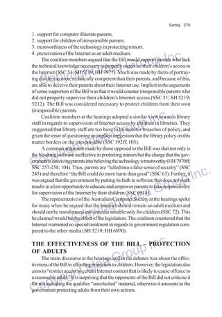 Sandy 279

1. support for computer illiterate parents.
2. support for children of irresponsible parents.
3. trustworthiness of the technology in protecting minors.
4. preservation of the Internet as an adult medium.
The coalition members argued that the Bill would support parents who lack
the technical knowledge necessary to properly supervise their children’s access to
the Internet (SSC 51; SH 5219; HH 7977). Much was made by them of portraying children as more technically competent than their parents, and because of this,
are able to deceive their parents about their Internet use. Implicit in the arguments
of some supporters of the Bill was that it would counter irresponsible parents who
did not properly supervise their children’s Internet access (SSC 51; SH 5219;
5212). The Bill was considered necessary to protect children from their own
(irresponsible) parents.
Coalition members at the hearings adopted a similar view towards library
staff in regards to supervision of Internet access by children in libraries. They
suggested that library staff are too busy to be monitor breaches of policy, and
given the tenor of questioning an implicit suggestion that the library policy on this
matter borders on the irresponsible (SSC 192ff; 103).
A common argument made by those opposed to the Bill was that not only is
the blocking software ineffective in protecting minors but the charge that the government is deceiving parents into believing the technology is trustworthy (HH 7970ff;
SSC 257-258; 104). Thus, parents are “lulled into a false sense of security” (SSC
245) and therefore “the Bill could do more harm than good” (SSC 63). Further, it
was argued that the government by putting its faith in software that does not work
results in a lost opportunity to educate and empower parents to take responsibility
for supervision of the Internet by their children (SSC 6914).
The representative of the Australian Computer Society at the hearings spoke
for many when he argued that the Internet should remain an adult medium and
should not be transformed into a media suitable only for children (SSC 72). This
he claimed would be the effect of the legislation. The coalition countered that the
Internet warranted no special treatment in regards to government regulation compared to the other media (SH 5219; HH 6970).

p Inc.
a Grou
e
right Id
Copy

Inc.
oup
Gr
Idea
ght
pyri
Co
dea
ht I
yrig
Cop

nc.
up I
Gro

Inc.
up
odebates was about the effecThe main discourse at the hearings and in the
Gr However, the legislation also
tiveness of the Bill in affording protection to children.
ea
aims to “restrict access tot IdInternet content that is likely to cause offence to
certain
a reasonable adult.” Ith
g is surprising that the material, otherwise it not criticise it
yrithe qualifier “unsolicited”opponents of the Bill didamounts to the
for not including
op
government protecting adults from their own actions.
C
THE EFFECTIVENESS OF THE BILL – PROTECTION
OF ADULTS

 