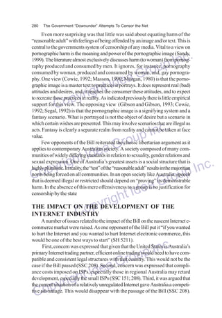 280

The Government “Downunder” Attempts To Censor the Net

Even more surprising was that little was said about equating harm of the
“reasonable adult” with feelings of being offended by an image and/or text. This is
central to the governments system of censorship of any media. Vital to a view on
pornographic harm is the meaning and power of the pornographic image (Sandy,
1999). The literature almost exclusively discusses harm (to woman) from pornography produced and consumed by men. It ignores, for instance, pornography
consumed by woman, produced and consumed by woman, and, gay pornography. One view (Cowie, 1992; Masson, 1990; Morgan, 1980) is that the pornographic image is a master text to practices it portrays. It does represent real (bad)
attitudes and desires, and, it teaches the consumer these attitudes, and to expect
to recreate these practices in reality. As indicated previously there is little empirical
support for this view. The opposing view (Gibson and Gibson, 1993; Cowie,
1992; Segal, 1992) is that the pornographic image is a signifying system and a
fantasy scenario. What is portrayed is not the object of desire but a scenario in
which certain wishes are presented. This may involve scenarios that are illegal as
acts. Fantasy is clearly a separate realm from reality and cannot be taken at face
value.
Few opponents of the Bill reiterated the classic libertarian argument as it
applies to contemporary Australian society. A society composed of many communities of widely differing standards in relation to sexuality, gender relations and
sexual expression. One of Australia’s greatest assets is a social structure that is
highly pluralistic. In reality, the “test” of the “reasonable adult” results in the majoritian
norm being forced on all communities. In an open society like Australia, speech
that is deemed illegal or restricted should depend on “proving” its demonstrable
harm. In the absence of this mere offensiveness to a group is no justification for
censorship by the state

nc.
up I
Gro
dea
ht I
yrig
Cop

nc.
up I
Gro
dea
ht I
yrig
Inc.
Cop
oup
Gr
Idea
ight
THE IMPACT ON THE yr
op DEVELOPMENT OF THE
INTERNET INDUSTRY
C to the impact of the Bill on the nascent Internet eA number of issues related
commerce market were raised. As one opponent of the Bill put it “if you wanted
to hurt the Internet and you wanted to hurt Internet electronic commerce, this
would be one of the best ways to start” (SH 5211).
First, concern was expressed that given that the United States is Australia’s
primary Internet trading partner, efficient online trading would need to have compatible and consistent legal structures with that country. This would not be the
case if the Bill passed (SSC 208). Second, concern was expressed that compliance costs imposed on ISPs, especially those in regional Australia may retard
development, especially the small ISPs (SSC 151; 208). Third, it was argued that
the current situation of a relatively unregulated Internet gave Australia a competitive advantage. This would disappear with the passage of the Bill (SSC 208).

dea
ht I
yrig
Cop

nc.
up I
Gro

 