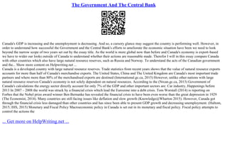 The Government And The Central Bank
Canada's GDP is increasing and the unemployment is decreasing. And so, a cursory glance may suggest the country is performing well. However, in
order to understand how successful the Government and the Central Bank's efforts to ameliorate the economic situation have been we need to look
beyond the narrow scope of two years set out by the essay title. As the world is more global now than before and Canada's economy is export–based
we have to wider our looks outside of Canada to understand whether their actions are reasonable made. Therefor I will in this essay compare Canada
with other countries which also have large natural resource reserves, such as Russia and Norway. To understand the acts of the Canadian government
and the... Show more content on Helpwriting.net ...
Canada is a developed country with large natural resource reserves. Trade statistics from recent years shows that the value of natural resource exports
accounts for more than half of Canada's merchandise exports. The United States, China and The United Kingdom are Canada's most important trade
partners and where more than 80% of the merchandised exports are destined (International.gc.ca, 2015) However, unlike other nations with large
natural resource reserves Canada's economy is not solely dependent on natural resources. According to the (Nrcan.gc.ca, 2013) Government of
Canada's calculations the energy sector directly account for only 7% of the GDP and other important sectors are: Car industry, Happenings before
2013 In 2007 – 2008 the world was struck by a financial crisis which lead the Eurozone into a debt crisis. Tom Worstall (2014) is reporting on
Forbes that the Nobel prize award winner Ben Bernanke has revealed the financial crisis to have been even worse than the great depression in 1929
(The Economist, 2014). Many countries are still facing issues like deflation and slow growth (Knowledge@Wharton 2015). However, Canada got
through the financial crisis less damaged than other countries and has since been able to present GDP growth and decreasing unemployment. (Haltom,
2015; IHS, 2015) Monetary and Fiscal Policy Macroeconomic policy in Canada is set out in its monetary and fiscal policy. Fiscal policy attempts to
control the actions the
... Get more on HelpWriting.net ...
 