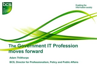 The Government IT Profession
moves forward
Adam Thilthorpe
BCS, Director for Professionalism, Policy and Public Affairs
 