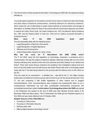 1. The Government of India enacted its Information Technology Act 2000 with the objectives stating
officially as:
“to provide legal recognition for transactions carried out by means of electronic data interchange
and other means of electronic communication, commonly referred to as “electronic commerce”,
which involve the use of alternatives to paper-based methods of communication and storage of
information, to facilitate electronic filing of documents with the Government agencies and further
to amend the Indian Penal Code, the Indian Evidence Act, 1872, the Bankers’ Books Evidence
Act, 1891 and the Reserve Bank of India Act, 1934 and for matters connected therewith or
incidental thereto.”
What does IT Act 2000 legislation deals with?
The Act essentially deals with the following issues:
 Legal Recognition of Electronic Documents
 Legal Recognition of Digital Signatures
 Offenses and Contraventions
 Justice Dispensation Systems for cyber crimes.
Why did the need for IT Amendment Act 2008 (ITAA) arise?
The IT Act 2000, being the first legislation on technology, computers, e-commerce and e-
communication, the was the subject of extensive debates, elaborate reviews with one arm of the
industry criticizing some sections of the Act to be draconian and other stating it is too diluted and
lenient. There were some obvious omissions too resulting in the investigators relying more and
more on the time-tested (one and half century-old) Indian Penal Code even in technology based
cases with the IT Act also being referred in the process with the reliance more on IPC rather on
the ITA.
Thus the need for an amendment – a detailed one – was felt for the I.T. Act. Major industry
bodies were consulted and advisory groups were formed to go into the perceived lacunae in the
I.T. Act and comparing it with similar legislations in other nations and to suggest
recommendations. Such recommendations were analyzed and subsequently taken up as a
comprehensive Amendment Act and after considerable administrative procedures, the
consolidated amendment called theInformation Technology Amendment Act 2008 was placed
in the Parliament and passed at the end of 2008 (just after Mumbai terrorist attack of 26
November 2008 had taken place). The IT Amendment Act 2008 got the President assent on 5
Feb 2009 and was made effective from 27 October 2009.
Notable features of the ITAA 2008 are:
 Focusing on data privacy
 Focusing on Information Security
 Defining cyber café
 Making digital signature technology neutral
 