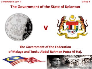 Constitutional Law II                               Group 4

         The Government of the State of Kelantan




                            v
              The Government of the Federation
       of Malaya and Tunku Abdul Rahman Putra Al-Haj.
 