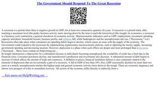The Government Should Respond To The Great Recession
A recession is a period when there is negative growth in GDP, for at least two consecutive quarters of a year. A recession is a period when, after
reaching a maximum level (the peak), business activity starts slowing down by the time it reach the lowest level (the trough). In economics, a recession
is a business cycle contraction, a general slowdown in economic activity. Macroeconomic indicators such as GDP, employment, investment spending,
capacity utilization, household income, business profits, and inflation fall, while bankruptcies and the unemployment rate rise. ("Recessions," n.d.)
Recessions often take place when consumers are spending habits begin to decline; which causes an issue with the supply of the economy. The
Government could respond to the recessions by implementing expansionary macroeconomic policies, such as adjusting the money supply, increasing
government spending and decreasing taxation. However, depression is a phase when such effects are deeper and more prolonged than a recession.
("Increased ... Show more content on Helpwriting.net ...
Its length characterizes a depression; by a substantial increase in individuals becoming unemployed; the availability of credit has a limit due to the
financial crisis. Consumer purchases decline, and manufacturer's production and investments also decrease. A substantial amount of debt begins to
increase of which affects the amount of trade and commerce. A deflation in prices, financial institution failures is also commonly related to the
elements of depression that are not normally a part of a recession. A fall in GDP of less than 10% Also, GDP consistently declines for more than two
years at a stretch; unemployment reaches the highest peak and general economic activity slows down to the trough. There are economic stagnancy and
almost zero prospect of a fast or immediate recovery. All sectors of the economy suffer directly or indirectly from a
... Get more on HelpWriting.net ...
 