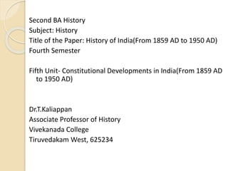Second BA History
Subject: History
Title of the Paper: History of India(From 1859 AD to 1950 AD)
Fourth Semester
Fifth Unit- Constitutional Developments in India(From 1859 AD
to 1950 AD)
Dr.T.Kaliappan
Associate Professor of History
Vivekanada College
Tiruvedakam West, 625234
 
