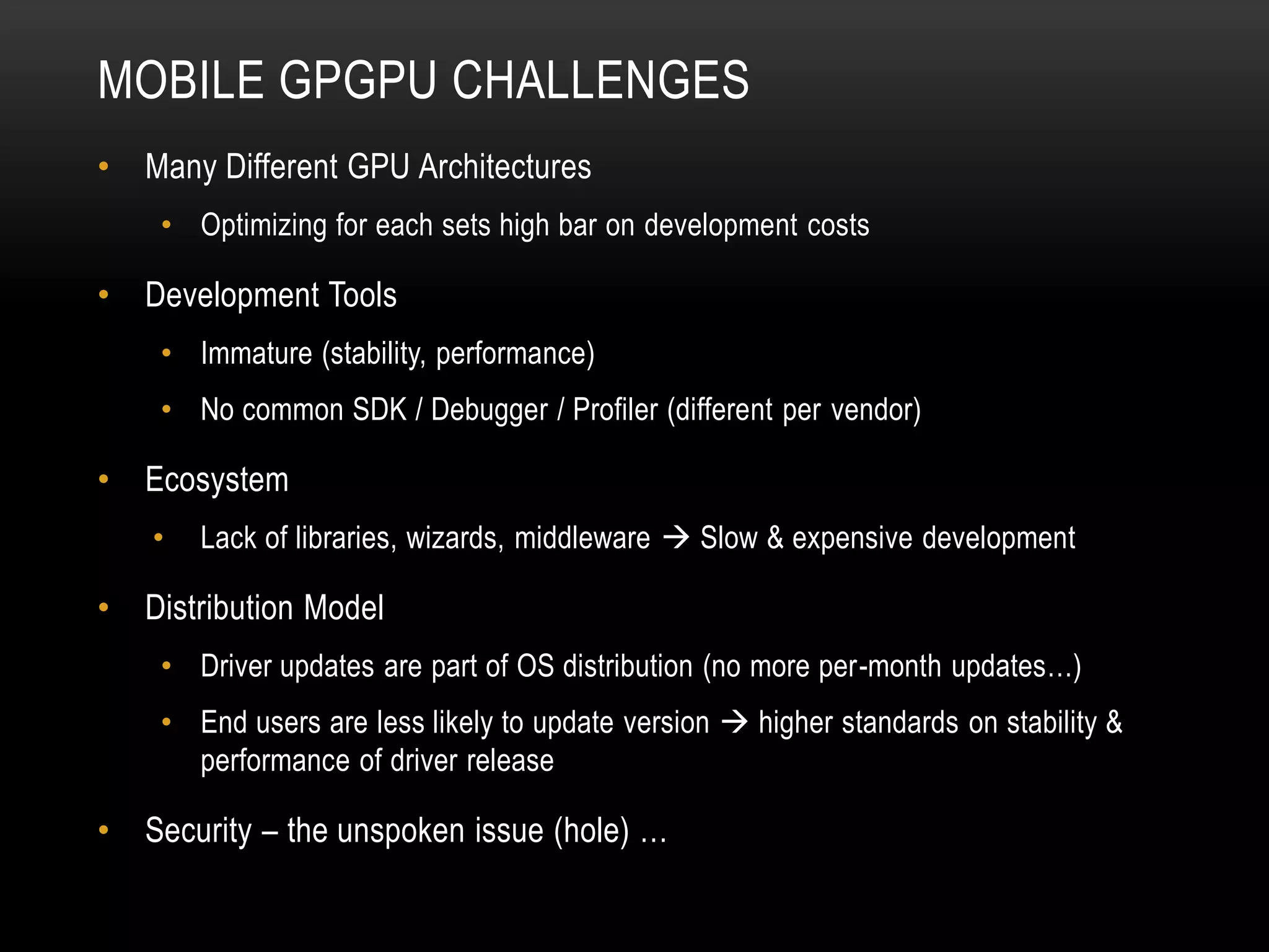 MOBILE GPGPU CHALLENGES
•

Many Different GPU Architectures
• Optimizing for each sets high bar on development costs

•

Development Tools
• Immature (stability, performance)
• No common SDK / Debugger / Profiler (different per vendor)

•

Ecosystem
•

•

Lack of libraries, wizards, middleware  Slow & expensive development

Distribution Model
• Driver updates are part of OS distribution (no more per-month updates…)
• End users are less likely to update version  higher standards on stability &
performance of driver release

•

Security – the unspoken issue (hole) …

 