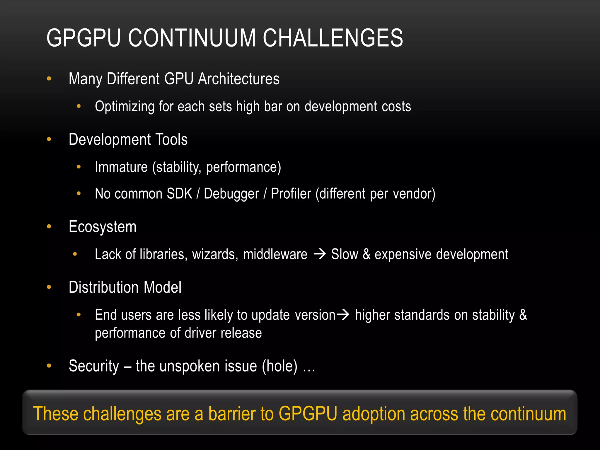 GPGPU CONTINUUM CHALLENGES
•

Many Different GPU Architectures
• Optimizing for each sets high bar on development costs

•

Development Tools
• Immature (stability, performance)
• No common SDK / Debugger / Profiler (different per vendor)

•

Ecosystem
•

•

Lack of libraries, wizards, middleware  Slow & expensive development

Distribution Model
• End users are less likely to update version higher standards on stability &
performance of driver release

•

Security – the unspoken issue (hole) …

These challenges are a barrier to GPGPU adoption across the continuum

 