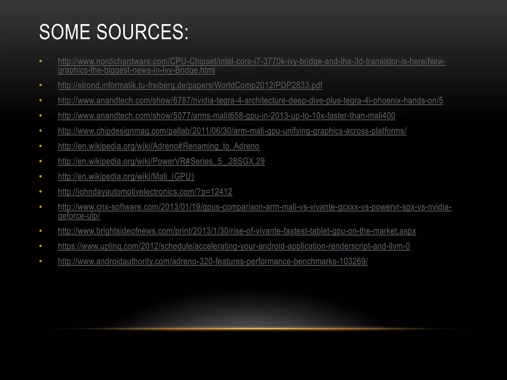 SOME SOURCES:
•

http://www.nordichardware.com/CPU-Chipset/intel-core-i7-3770k-ivy-bridge-and-the-3d-transistor-is-here/Newgraphics-the-biggest-news-in-Ivy-Bridge.html

•

http://elrond.informatik.tu-freiberg.de/papers/WorldComp2012/PDP2833.pdf

•

http://www.anandtech.com/show/6787/nvidia-tegra-4-architecture-deep-dive-plus-tegra-4i-phoenix-hands-on/5

•

http://www.anandtech.com/show/5077/arms-malit658-gpu-in-2013-up-to-10x-faster-than-mali400

•

http://www.chipdesignmag.com/pallab/2011/06/30/arm-mali-gpu-unifying-graphics-across-platforms/

•

http://en.wikipedia.org/wiki/Adreno#Renaming_to_Adreno

•

http://en.wikipedia.org/wiki/PowerVR#Series_5_.28SGX.29

•

http://en.wikipedia.org/wiki/Mali_(GPU)

•

http://johndayautomotivelectronics.com/?p=12412

•

http://www.cnx-software.com/2013/01/19/gpus-comparison-arm-mali-vs-vivante-gcxxx-vs-powervr-sgx-vs-nvidiageforce-ulp/

•

http://www.brightsideofnews.com/print/2013/1/30/rise-of-vivante-fastest-tablet-gpu-on-the-market.aspx

•

https://www.uplinq.com/2012/schedule/accelerating-your-android-application-renderscript-and-llvm-0

•

http://www.androidauthority.com/adreno-320-features-performance-benchmarks-103269/

 