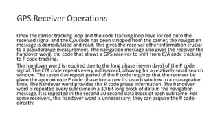 GPS Receiver Operations
Once the carrier tracking loop and the code tracking loop have locked onto the
received signal and the C/A code has been stripped from the carrier, the navigation
message is demodulated and read. This gives the receiver other information crucial
to a pseudorange measurement. The navigation message also gives the receiver the
handover word, the code that allows a GPS receiver to shift from C/A code tracking
to P code tracking.
The handover word is required due to the long phase (seven days) of the P code
signal. The C/A code repeats every millisecond, allowing for a relatively small search
window. The seven day repeat period of the P code requires that the receiver be
given the approximate P code phase to narrow its search window to a manageable
time. The handover word provides this P code phase information. The handover
word is repeated every subframe in a 30 bit long block of data in the navigation
message. It is repeated in the second 30 second data block of each subframe. For
some receivers, this handover word is unnecessary; they can acquire the P code
directly.
 