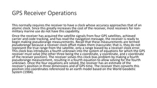 GPS Receiver Operations
This normally requires the receiver to have a clock whose accuracy approaches that of an
atomic clock. Since this greatly increases the cost of the receiver, most receivers for non-
military marine use do not have this capability.
Once the receiver has acquired the satellite signals from four GPS satellites, achieved
carrier and code tracking, and has read the navigation message, the receiver is ready to
begin making pseudorange measurements. Recall that these measurements are termed
pseudorange because a receiver clock offset makes them inaccurate; that is, they do not
represent the true range from the satellite, only a range biased by a receiver clock error.
This clock bias introduces a fourth unknown into the system of equations for which the GPS
receiver must solve (the other three being the x coordinate, y coordinate, and z coordinate
of the receiver position). The receiver solves this clock bias problem by making a fourth
pseudorange measurement, resulting in a fourth equation to allow solving for the fourth
unknown. Once the four equations are solved, the receiver has an estimate of the
receiver’s position in three dimensions and of GPS time. The receiver then converts this
position into coordinates referenced to an earth model based on the World Geodetic
System (1984).
 