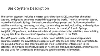 Basic System Description
The control segment includes a master control station (MCS), a number of monitor
stations, and ground antennas located throughout the world. The master control station,
located in Colorado Springs, Colorado, consists of equipment and facilities required for
satellite monitoring, telemetry, tracking, commanding, control, uploading, and navigation
message generation. The monitor stations, located in Hawaii, Colorado Springs,
Kwajalein, Diego Garcia, and Ascension Island, passively track the satellites, accumulating
ranging data from the satellites’ signals and relaying them to the MCS.
The MCS processes this information to determine satellite position and signal data
accuracy, updates the navigation message of each satellite and relays this information to
the ground antennas. The ground antennas then transmit this information to the
satellites. The ground antennas, located at Ascension Island, Diego Garcia, and Kwajalein,
are also used for transmitting and receiving satellite control information.
 