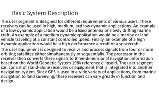 Basic System Description
The user segment is designed for different requirements of various users. These
receivers can be used in high, medium, and low dynamic applications. An example
of a low dynamic application would be a fixed antenna or slowly drifting marine
craft. An example of a medium dynamic application would be a marine or land
vehicle traveling at a constant controlled speed. Finally, an example of a high
dynamic application would be a high performance aircraft or a spacecraft.
The user equipment is designed to receive and process signals from four or more
orbiting satellites either simultaneously or sequentially. The processor in the
receiver then converts these signals to three-dimensional navigation information
based on the World Geodetic System 1984 reference ellipsoid. The user segment
can consist of stand-alone receivers or equipment that is integrated into another
navigation system. Since GPS is used in a wide variety of applications, from marine
navigation to land surveying, these receivers can vary greatly in function and
design.
 