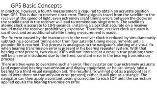 GPS Basic Concepts
In practice, however, a fourth measurement is required to obtain an accurate position
from GPS. This is due to receiver clock error. Timing signals travel from the satellite to the
receiver at the speed of light; even extremely slight timing errors between the clocks on
the satellite and in the receiver will lead to tremendous range errors. The satellite’s
atomic clock is accurate to 10-9 seconds; installing a clock that accurate on a receiver
would make the receiver prohibitively expensive. Therefore, receiver clock accuracy is
sacrificed, and an additional satellite timing measurement is made.
The fix error caused by the inaccuracies in the receiver clock is reduced by simultaneously
subtracting a constant timing error from four satellite timing measurements until a
pinpoint fix is reached. This process is analogous to the navigator’s plotting of a visual fix
when bearing transmission error is present in his bearing repeater system. With that
bearing error present, two visual LOP’s will not intersect at a vessel’s true position; there
will be an error introduced due to the fixed, constant error in the bearing transmission
process.
There are two ways to overcome such an error. The navigator can buy extremely accurate
(and expensive) bearing transmission and display equipment, or he can simply take a
bearing to a third visual navigation aid. The resulting fix will not plot as a pinpoint (as it
would were there no transmission error present); rather, it will plot as a triangle. The
navigator can then apply a constant bearing correction to each LOP until the correction
applied equals the bearing transmission error.
 