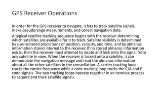 GPS Receiver Operations
In order for the GPS receiver to navigate, it has to track satellite signals,
make pseudorange measurements, and collect navigation data.
A typical satellite tracking sequence begins with the receiver determining
which satellites are available for it to track. Satellite visibility is determined
by user-entered predictions of position, velocity, and time, and by almanac
information stored internal to the receiver. If no stored almanac information
exists, then the receiver must attempt to locate and lock onto the signal from
any satellite in view. When the receiver is locked onto a satellite, it can
demodulate the navigation message and read the almanac information
about all the other satellites in the constellation. A carrier tracking loop
tracks the carrier frequency while a code tracking loop tracks the C/A and P
code signals. The two tracking loops operate together in an iterative process
to acquire and track satellite signals.
 
