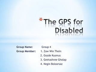 The GPS for Disabled  Group Name:           Group 4  Group Member:      1. Zaw Win Thein                               2. GozdeKusmus                                3. GeetashreeGholap                                4. NeginBoloorsaz 