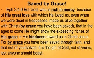 Saved by Grace!
• Eph 2:4-9 But God, who is rich in mercy, because
of His great love with which He loved us, even when
we were dead in trespasses, made us alive together
with Christ (by grace you have been saved), that in the
ages to come He might show the exceeding riches of
His grace in His kindness toward us in Christ Jesus.
For by grace you have been saved through faith, and
that not of yourselves; it is the gift of God, not of works,
lest anyone should boast.
 