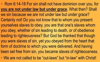 • Rom 6:14-18 For sin shall not have dominion over you, for
you are not under law but under grace. What then? Shall
we sin because we are not under law but under grace?
Certainly not! Do you not know that to whom you present
yourselves slaves to obey, you are that one's slaves whom
you obey, whether of sin leading to death, or of obedience
leading to righteousness? But God be thanked that though
you were slaves of sin, yet you obeyed from the heart that
form of doctrine to which you were delivered. And having
been set free from sin, you became slaves of righteousness.
• We are not called to be “out-laws” but “in-law” with Christ!
 