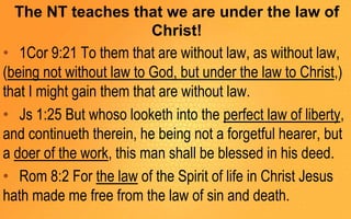 The NT teaches that we are under the law of
Christ!
• 1Cor 9:21 To them that are without law, as without law,
(being not without law to God, but under the law to Christ,)
that I might gain them that are without law.
• Js 1:25 But whoso looketh into the perfect law of liberty,
and continueth therein, he being not a forgetful hearer, but
a doer of the work, this man shall be blessed in his deed.
• Rom 8:2 For the law of the Spirit of life in Christ Jesus
hath made me free from the law of sin and death.
 