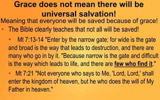 Grace does not mean there will be
universal salvation!
Meaning that everyone will be saved because of grace!
• The Bible clearly teaches that not all will be saved!
• Mt 7:13-14 "Enter by the narrow gate; for wide is the gate
and broad is the way that leads to destruction, and there are
many who go in by it. "Because narrow is the gate and difficult
is the way which leads to life, and there are few who find it."
• Mt 7:21 "Not everyone who says to Me, 'Lord, Lord,' shall
enter the kingdom of heaven, but he who does the will of My
Father in heaven."
 