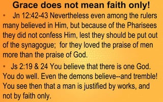 Grace does not mean faith only!
• Jn 12:42-43 Nevertheless even among the rulers
many believed in Him, but because of the Pharisees
they did not confess Him, lest they should be put out
of the synagogue; for they loved the praise of men
more than the praise of God.
• Js 2:19 & 24 You believe that there is one God.
You do well. Even the demons believe--and tremble!
You see then that a man is justified by works, and
not by faith only.
 