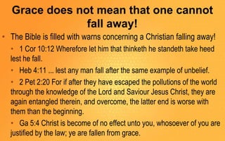 Grace does not mean that one cannot
fall away!
• The Bible is filled with warns concerning a Christian falling away!
• 1 Cor 10:12 Wherefore let him that thinketh he standeth take heed
lest he fall.
• Heb 4:11 ... lest any man fall after the same example of unbelief.
• 2 Pet 2:20 For if after they have escaped the pollutions of the world
through the knowledge of the Lord and Saviour Jesus Christ, they are
again entangled therein, and overcome, the latter end is worse with
them than the beginning.
• Ga 5:4 Christ is become of no effect unto you, whosoever of you are
justified by the law; ye are fallen from grace.
 