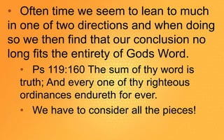• Often time we seem to lean to much
in one of two directions and when doing
so we then find that our conclusion no
long fits the entirety of Gods Word.
• Ps 119:160 The sum of thy word is
truth; And every one of thy righteous
ordinances endureth for ever.
• We have to consider all the pieces!
 