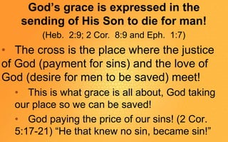 God’s grace is expressed in the
sending of His Son to die for man!
(Heb. 2:9; 2 Cor. 8:9 and Eph. 1:7)
• The cross is the place where the justice
of God (payment for sins) and the love of
God (desire for men to be saved) meet!
• This is what grace is all about, God taking
our place so we can be saved!
• God paying the price of our sins! (2 Cor.
5:17-21) “He that knew no sin, became sin!”
 