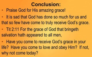 Conclusion:
• Praise God for His amazing grace!
• It is sad that God has done so much for us and
that so few have come to truly receive God’s grace.
• Tit 2:11 For the grace of God that bringeth
salvation hath appeared to all men,
• Have you come to receive God’s grace in your
life? Have you come to love and obey Him? If not,
why not come today?
 