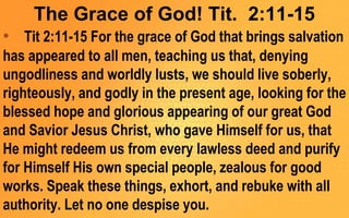 The Grace of God! Tit. 2:11-15
• Tit 2:11-15 For the grace of God that brings salvation
has appeared to all men, teaching us that, denying
ungodliness and worldly lusts, we should live soberly,
righteously, and godly in the present age, looking for the
blessed hope and glorious appearing of our great God
and Savior Jesus Christ, who gave Himself for us, that
He might redeem us from every lawless deed and purify
for Himself His own special people, zealous for good
works. Speak these things, exhort, and rebuke with all
authority. Let no one despise you.
 