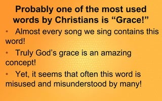 Probably one of the most used
words by Christians is “Grace!”
• Almost every song we sing contains this
word!
• Truly God’s grace is an amazing
concept!
• Yet, it seems that often this word is
misused and misunderstood by many!
 