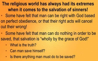 The religious world has always had its extremes
when it comes to the salvation of sinners!
• Some have felt that man can be right with God based
on perfect obedience, or that their right acts will cancel
out their wrong!
• Some have felt that man can do nothing in order to be
saved, that salvation is “wholly by the grace of God!”
• What is the truth?
• Can man save himself?
• Is there anything man must do to be saved?
 