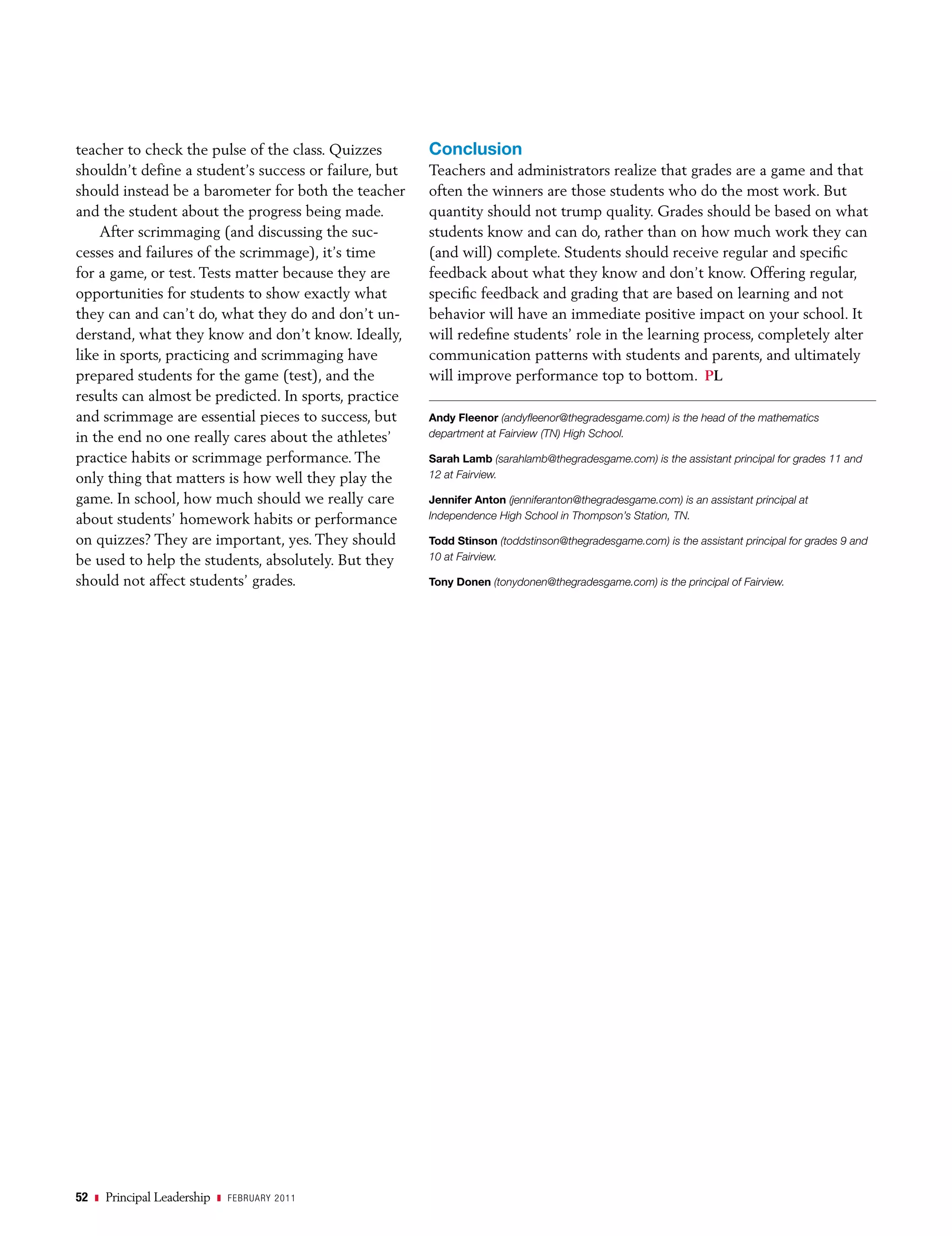 teacher to check the pulse of the class. Quizzes       Conclusion
shouldn’t define a student’s success or failure, but   Teachers and administrators realize that grades are a game and that
should instead be a barometer for both the teacher     often the winners are those students who do the most work. But
and the student about the progress being made.         quantity should not trump quality. Grades should be based on what
    After scrimmaging (and discussing the suc-         students know and can do, rather than on how much work they can
cesses and failures of the scrimmage), it’s time       (and will) complete. Students should receive regular and specific
for a game, or test. Tests matter because they are     feedback about what they know and don’t know. Offering regular,
opportunities for students to show exactly what        specific feedback and grading that are based on learning and not
they can and can’t do, what they do and don’t un-      behavior will have an immediate positive impact on your school. It
derstand, what they know and don’t know. Ideally,      will redefine students’ role in the learning process, completely alter
like in sports, practicing and scrimmaging have        communication patterns with students and parents, and ultimately
prepared students for the game (test), and the         will improve performance top to bottom. PL
results can almost be predicted. In sports, practice
and scrimmage are essential pieces to success, but     Andy Fleenor (andyfleenor@thegradesgame.com) is the head of the mathematics
in the end no one really cares about the athletes’     department at Fairview (TN) High School.

practice habits or scrimmage performance. The          Sarah Lamb (sarahlamb@thegradesgame.com) is the assistant principal for grades 11 and
only thing that matters is how well they play the      12 at Fairview.

game. In school, how much should we really care        Jennifer Anton (jenniferanton@thegradesgame.com) is an assistant principal at
about students’ homework habits or performance         Independence High School in Thompson’s Station, TN.

on quizzes? They are important, yes. They should       Todd Stinson (toddstinson@thegradesgame.com) is the assistant principal for grades 9 and
be used to help the students, absolutely. But they     10 at Fairview.

should not affect students’ grades.                    Tony Donen (tonydonen@thegradesgame.com) is the principal of Fairview.




52   z   Principal Leadership   z febr uary 2011
 