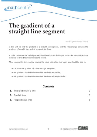 The gradient of a
straight line segment
                                                                      mc-TY-gradstlnseg-2009-1

In this unit we ﬁnd the gradient of a straight line segment, and the relationships between the
gradients of parallel lines and of perpendicular lines.


In order to master the techniques explained here it is vital that you undertake plenty of practice
exercises so that they become second nature.

After reading this text, and/or viewing the video tutorial on this topic, you should be able to:


   • calculate the gradient of a line through two points;

   • use gradients to determine whether two lines are parallel;

   • use gradients to determine whether two lines are perpendicular.




                                         Contents
 1. The gradient of a line                                                                           2
 2. Parallel lines                                                                                   5
 3. Perpendicular lines                                                                              6




www.mathcentre.ac.uk                            1                 c mathcentre 2009
 