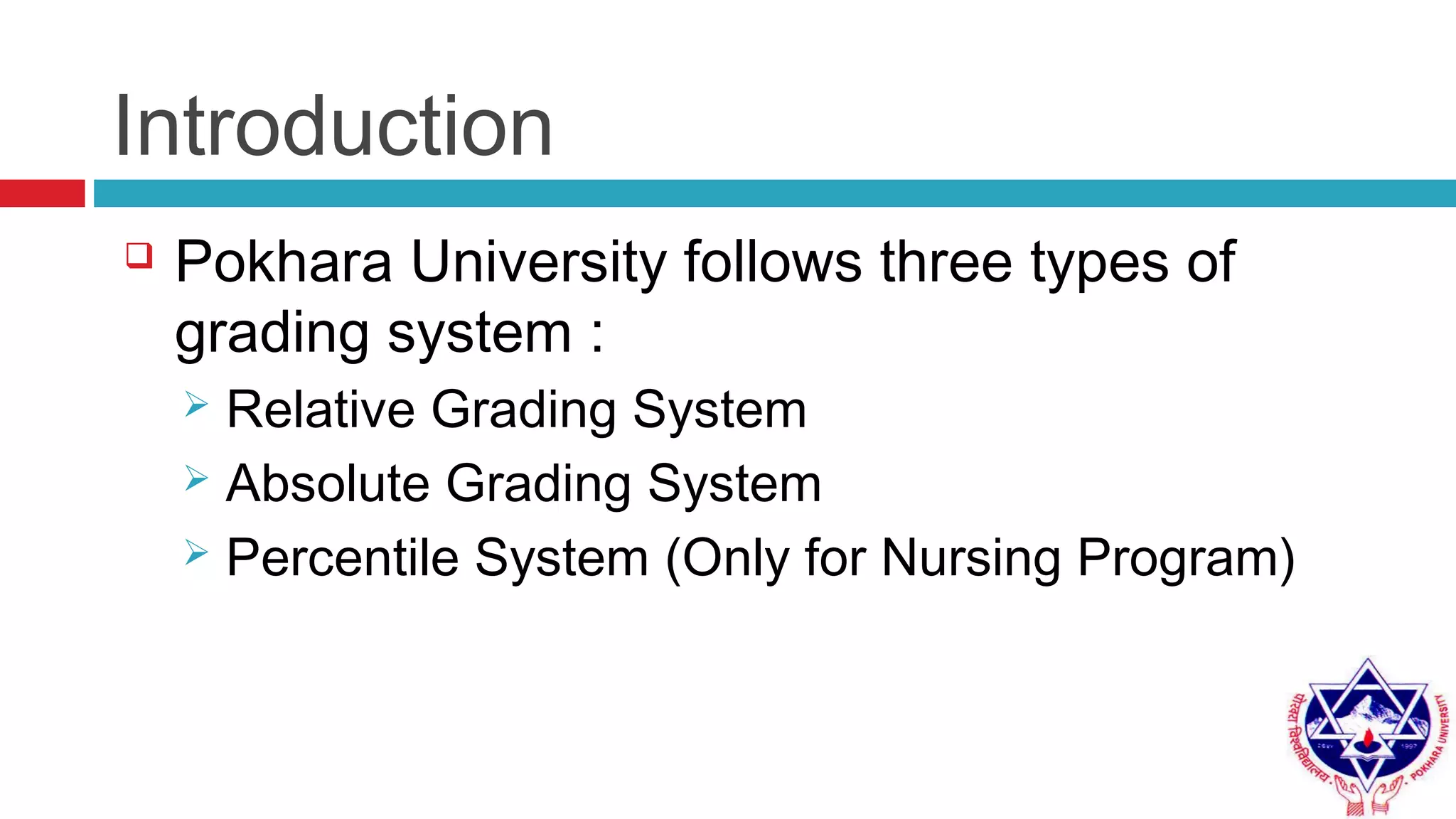 Introduction
 Pokhara University follows three types of
grading system :
 Relative Grading System
 Absolute Grading System
 Percentile System (Only for Nursing Program)
 