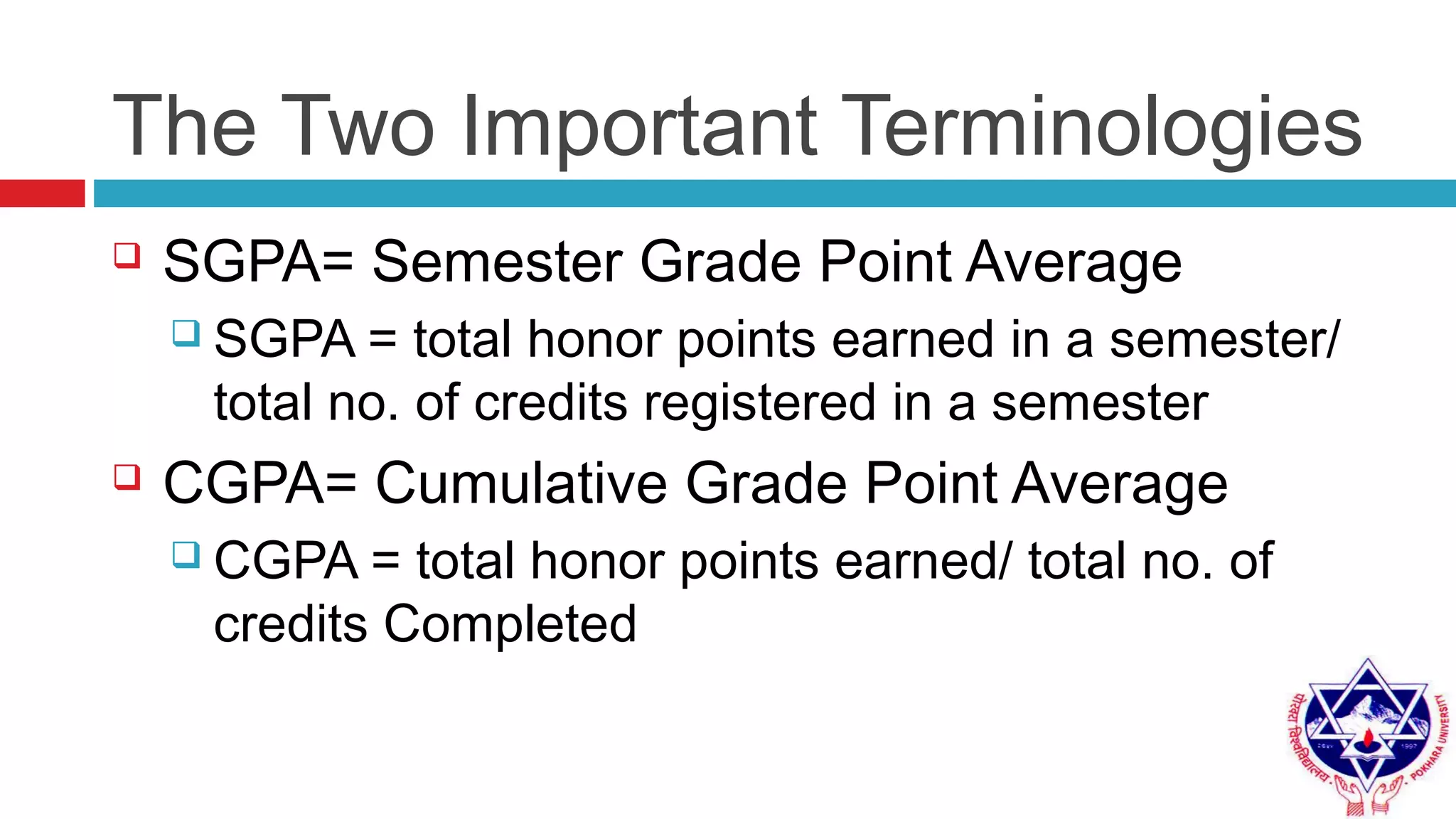The Two Important Terminologies
 SGPA= Semester Grade Point Average
 SGPA = total honor points earned in a semester/
total no. of credits registered in a semester
 CGPA= Cumulative Grade Point Average
 CGPA = total honor points earned/ total no. of
credits Completed
 
