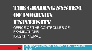 THE GRADING SYSTEM
OF POKHARA
UNIVERSITY
OFFICE OF THE CONTROLLER OF
EXAMINATIONS
KASKI, NEPAL
Deepanjal Shrestha, Lecturer & ICT Division
HeadBy
 