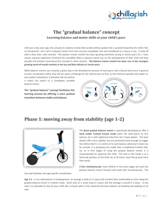 The “gradual balance” concept
                        Learning balance and motor skills at your child’s pace.


Until just a few years ago, the concept of a balance trainer bike (a bike without pedals that is pushed forward by the child’s feet
on the ground – let’s call it a balance trainer from here on) was completely new and considered as a luxury or toy. It took off
with a slow start, until recently. The balance trainer market has been growing extremely strong in recent years for 1 main
reason; parents experience firsthand the incredible effect a balance trainer has on the development of their child and they
proudly and actively recommend this concept to other parents. The balance trainer market has been one of the strongest
growing word-of-mouth markets in the toy and bike industry in recent years.

While balance trainers are certainly a great step in the development process of learning to ride a bicycle (and more in general
to learn coordination skills), they still are quite a challenge for the child to learn at first, as the child has typically only ridden on
very stable 4-wheeled or 3-wheeled ride-ons before
it makes the switch to a completely unstable
balance trainer.

The “gradual balance” concept facilitates this
learning process by offering a more gradual
transition between stable and balance.




Phase 1: moving away from stability (age 1-2)

                                                             The Bunzi gradual balance trainer is specifically developed to offer a
                                                             fairly stable 3-wheel tricycle mode when the child learns its first
                                                             balance, be it with additional help from the 2 back wheels. The back
                                                             wheels offer more stability, but are positioned close enough to trigger
                                                             the child to feel it is in control of its own balance whenever it leans too
                                                             far outside. It is purposely less stable than a traditional 4-wheel ride-
                                                             on, so in first stages of using the gradual balance trainer it is
                                                             recommended to supervise the child. The seat in this mode is at a
                                                             fairly low position so the child can at all times reach the ground more
                                                             than easily.

                                                             2 feet simultaneously: most children in the early stages will push the
                                                             gradual balance trainer forward with both feet simultaneously. The
low seat facilitates this age-specific coordination.

Age 1-2 : in our observations in kindergartens, on average a child of 1.5 years (18 months) feels comfortable to start riding the
gradual balance trainer in 3-wheel mode. Some start at 1, some only at 2 years, but the average is around 1.5 years. In any
case it is advisable to only let your child ride a tricycle when it has mastered the basic balance of standing and walking on its
own.

                                                                                                                            1|P a g e
 