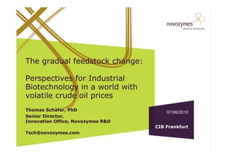 The gradual feedstock change:

Perspectives for Industrial
Biotechnology in a world with
volatile crude oil prices
Thomas Schäfer, PhD
                                       07/06/2010
Senior Director,
Innovation Office, Novozymes R&D
                                   CIB Frankfurt
Tsch@novozymes.com
 