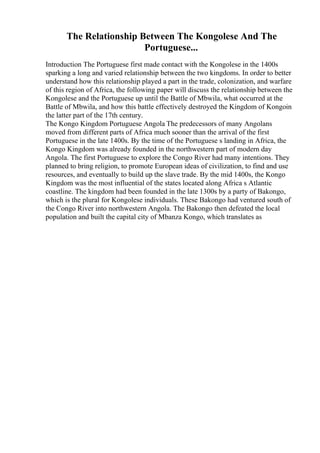 The Relationship Between The Kongolese And The
Portuguese...
Introduction The Portuguese first made contact with the Kongolese in the 1400s
sparking a long and varied relationship between the two kingdoms. In order to better
understand how this relationship played a part in the trade, colonization, and warfare
of this region of Africa, the following paper will discuss the relationship between the
Kongolese and the Portuguese up until the Battle of Mbwila, what occurred at the
Battle of Mbwila, and how this battle effectively destroyed the Kingdom of Kongoin
the latter part of the 17th century.
The Kongo Kingdom Portuguese Angola The predecessors of many Angolans
moved from different parts of Africa much sooner than the arrival of the first
Portuguese in the late 1400s. By the time of the Portuguese s landing in Africa, the
Kongo Kingdom was already founded in the northwestern part of modern day
Angola. The first Portuguese to explore the Congo River had many intentions. They
planned to bring religion, to promote European ideas of civilization, to find and use
resources, and eventually to build up the slave trade. By the mid 1400s, the Kongo
Kingdom was the most influential of the states located along Africa s Atlantic
coastline. The kingdom had been founded in the late 1300s by a party of Bakongo,
which is the plural for Kongolese individuals. These Bakongo had ventured south of
the Congo River into northwestern Angola. The Bakongo then defeated the local
population and built the capital city of Mbanza Kongo, which translates as
 