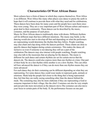 Characteristics Of West African Dance
Most cultures have a form of dance in which they express themselves, West Africa
is no different. West Africa like many other places uses dance to praise the earth in
hope that it will continue to provide them with what they need and for celebrations.
These dances have been done for many years and the people have seen them since
they were young. They are a very important part of West African culture and mean a
great deal to their community. These dances can be described by the music,
costumes, and the purpose of each piece.
Music for West African danceis traditionally done with drums. Different rhythms
call for different steps that have different intentions. The music may build, so the
dancing would also start to develop off that and depending on what the performers
are representing would determine the rhythm that they follow. People watching
may also chant and clap along while the dancers perform. These chants are done to
specific dances that happen during certain ceremonies. This makes the dance all
inclusive so even if someone is not dancing they still are a part of the
celebration.The dancers may also interact with people watching. People watching
may also talk to the musicians that are playing for the dancers. The music is
different for each dance and certain rhythms are set for certain moves that the
dancers do. The dancers could also express more than one rhythm at a time. One part
of their body be on a fast rhythm while another is on a slow rhythm. This can often
tell how advanced the dancer is if they can do more than one rhythm means they are
more advanced
For each dance they do their costuming can be different depending on what they are
representing. For some dances they could wear masks to represent gods, animals or
emotions. Mask help the people feel closer to the thing that is being represented
they feel that they are really seeing something other than the dancer behind the
mask. The costuming may also be more elaborate if they are representing a God or
someone important in their village, like the chief. Costumes can also be very simple
and just provide more movement as the dancers move.The costumes can also move
your focus to certain parts of the body. If, the performance focuses on one part
 