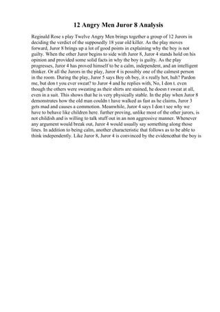 12 Angry Men Juror 8 Analysis
Reginald Rose s play Twelve Angry Men brings together a group of 12 Jurors in
deciding the verdict of the supposedly 18 year old killer. As the play moves
forward, Juror 8 brings up a lot of good points in explaining why the boy is not
guilty. When the other Juror begins to side with Juror 8, Juror 4 stands hold on his
opinion and provided some solid facts in why the boy is guilty. As the play
progresses, Juror 4 has proved himself to be a calm, independent, and an intelligent
thinker. Or all the Jurors in the play, Juror 4 is possibly one of the calmest person
in the room. During the play, Juror 5 says Boy oh boy, it s really hot, huh? Pardon
me, but don t you ever sweat? to Juror 4 and he replies with, No, I don t. even
though the others were sweating as their shirts are stained, he doesn t sweat at all,
even in a suit. This shows that he is very physically stable. In the play when Juror 8
demonstrates how the old man couldn t have walked as fast as he claims, Juror 3
gets mad and causes a commotion. Meanwhile, Juror 4 says I don t see why we
have to behave like children here. further proving, unlike most of the other jurors, is
not childish and is willing to talk stuff out in an non aggressive manner. Whenever
any argument would break out, Juror 4 would usually say something along those
lines. In addition to being calm, another characteristic that follows as to be able to
think independently. Like Juror 8, Juror 4 is convinced by the evidencethat the boy is
 