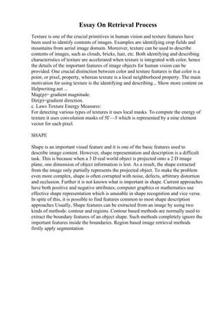 Essay On Retrieval Process
Texture is one of the crucial primitives in human vision and texture features have
been used to identify contents of images. Examples are identifying crop fields and
mountains from aerial image domain. Moreover, texture can be used to describe
contents of images, such as clouds, bricks, hair, etc. Both identifying and describing
characteristics of texture are accelerated when texture is integrated with color, hence
the details of the important features of image objects for human vision can be
provided. One crucial distinction between color and texture features is that color is a
point, or pixel, property, whereas texture is a local neighborhood property. The main
motivation for using texture is the identifying and describing... Show more content on
Helpwriting.net ...
Mag(p)= gradient magnitude.
Dir(p)=gradient direction.
c. Laws Texture Energy Measures:
For detecting various types of textures it uses local masks. To compute the energy of
texture it uses convolution masks of 5Г—5 which is represented by a nine element
vector for each pixel.
SHAPE
Shape is an important visual feature and it is one of the basic features used to
describe image content. However, shape representation and description is a difficult
task. This is because when a 3 D real world object is projected onto a 2 D image
plane, one dimension of object information is lost. As a result, the shape extracted
from the image only partially represents the projected object. To make the problem
even more complex, shape is often corrupted with noise, defects, arbitrary distortion
and occlusion. Further it is not known what is important in shape. Current approaches
have both positive and negative attributes; computer graphics or mathematics use
effective shape representation which is unusable in shape recognition and vice versa.
In spite of this, it is possible to find features common to most shape description
approaches Usually, Shape features can be extracted from an image by using two
kinds of methods: contour and regions. Contour based methods are normally used to
extract the boundary features of an object shape. Such methods completely ignore the
important features inside the boundaries. Region based image retrieval methods
firstly apply segmentation
 