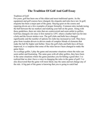 The Tradition Of Golf And Golf Essay
Tradition of Golf
For years, golf has been one of the oldest and most traditional sports. As the
equipment and golf courses have changed, the etiquette and rules have not. In golf,
etiquette has been a major part of the game. Staying quiet on the course and
repairing divots are a few examples of proper formality. Common rules include teeing
the ball between the tee markers and marking your ball on the green. Along with
these guidelines, there are rules that are controversial and seem unfair to golfers.
Golf has changed a lot since it first started in 1297, where a leather ball was hit into
a hole and the fewest strokes won. The golf clubs and balls have changed
significantly and the number of options for clubs has increased as well. They have
gone from wooden drivers to drivers made of complex blends of elements that
make the ball fly higher and farther. Since the golf clubs and balls have all been
improved, it s a surprise that some of the rules haven t been changed to make the
game fairer.
As a college golfer, I play the game and encounter situations where the rules can
seem unfair and frustrating. The same goes with all other golfers, they have been
in the same situations where the game punishes you for hitting a good shot. I ve
realized that we don t have a voice in changing the rules in the game of golf. I ve
also discovered that the game will most likely stay the same and not change any of
the rule. A big part of the game is knowing that you re going to catch bad
 