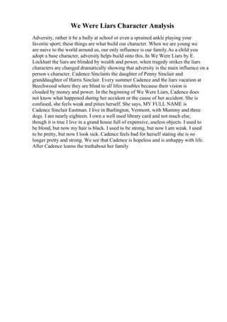 We Were Liars Character Analysis
Adversity, rather it be a bully at school or even a sprained ankle playing your
favorite sport; these things are what build our character. When we are young we
are naive to the world around us, our only influence is our family.As a child you
adopt a base character, adversity helps build onto this. In We Were Liars by E.
Lockhart the liars are blinded by wealth and power, when tragedy strikes the liars
characters are changed dramatically showing that adversity is the main influence on a
person s character. Cadence Sinclairis the daughter of Penny Sinclair and
granddaughter of Harris Sinclair. Every summer Cadence and the liars vacation at
Beechwood where they are blind to all lifes troubles because their vision is
clouded by money and power. In the beginning of We Were Liars, Cadence does
not know what happened during her accident or the cause of her accident. She is
confused, she feels weak and pities herself. She says, MY FULL NAME is
Cadence Sinclair Eastman. I live in Burlington, Vermont, with Mummy and three
dogs. I am nearly eighteen. I own a well used library card and not much else,
though it is true I live in a grand house full of expensive, useless objects. I used to
be blond, but now my hair is black. I used to be strong, but now I am weak. I used
to be pretty, but now I look sick. Cadence feels bad for herself stating she is no
longer pretty and strong. We see that Cadence is hopeless and is unhappy with life.
After Cadence learns the truthabout her family
 