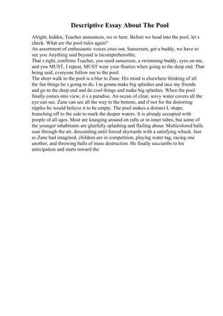 Descriptive Essay About The Pool
Alright, kiddos, Teacher announces, we re here. Before we head into the pool, let s
check. What are the pool rules again?
An assortment of enthusiastic voices cries out, Sunscreen, get a buddy, we have to
see you Anything said beyond is incomprehensible.
That s right, confirms Teacher, you need sunscreen, a swimming buddy, eyes on me,
and you MUST, I repeat, MUST wear your floaties when going to the deep end. That
being said, everyone follow me to the pool.
The short walk to the pool is a blur to Zane. His mind is elsewhere thinking of all
the fun things he s going to do, I m gonna make big splashes and race my friends
and go to the deep end and do cool things and make big splashes. When the pool
finally comes into view, it s a paradise. An ocean of clear, wavy water covers all the
eye can see. Zane can see all the way to the bottom, and if not for the distorting
ripples he would believe it to be empty. The pool makes a distinct L shape,
branching off to the side to mark the deeper waters. It is already occupied with
people of all ages. Most are lounging around on rafts or in inner tubes, but some of
the younger inhabitants are gleefully splashing and flailing about. Multicolored balls
soar through the air, descending until forced skywards with a satisfying whack. Just
as Zane had imagined, children are in competition, playing water tag, racing one
another, and throwing balls of mass destruction. He finally succumbs to his
anticipation and starts toward the
 