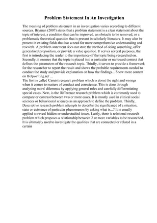 Problem Statement In An Investigation
The meaning of problem statement in an investigation varies according to different
sources. Bryman (2007) states that a problem statement is a clear statement about the
topic of interest, a condition that can be improved, an obstacle to be removed, or a
problematic theoretical question that is present in scholarly literature. It may also be
present in existing fields that has a need for more comprehensive understanding and
research. A problem statement does not state the method of doing something, offer
generalised proposition, or provide a value question. It serves several purposes, the
first is introducing the reader to the importance of the topic being researched on.
Secondly, it ensures that the topic is placed into a particular or narrowed context that
defines the parameters of the research topic. Thirdly, it serves to provide a framework
for the researcher to report the result and shows the probable requirements needed to
conduct the study and provide explanation on how the findings... Show more content
on Helpwriting.net ...
The first is called Casuist research problem which is about the right and wrongs
when it comes to matters of conduct and conscience. This is done through
analysing moral dilemmas by applying general rules and carefully differentiating
special cases. Next, is the Difference research problem which is commonly used to
compare or contrast between two or more cases. It is mostly used in clinical social
sciences or behavioural sciences as an approach to define the problem. Thirdly,
Descriptive research problem attempts to describe the significance of a situation,
state or existence of particular phenomenon by asking what is...? It is usually
applied to reveal hidden or understudied issues. Lastly, there is relational research
problem which proposes a relationship between 2 or more variables to be researched.
It is ultimately used to investigate the qualities that are connected or related in a
certain
 
