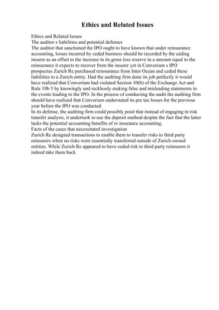 Ethics and Related Issues
Ethics and Related Issues
The auditor s liabilities and potential defenses
The auditor that sanctioned the IPO ought to have known that under reinsurance
accounting, losses incurred by ceded business should be recorded by the ceding
insurer as an offset to the increase in its gross loss reserve in a amount equal to the
reinsurance it expects to recover from the insurer yet in Converium s IPO
prospectus Zurich Re purchased reinsurance from Inter Ocean and ceded these
liabilities to a Zurich entity. Had the auditing firm done its job perfectly it would
have realized that Converium had violated Section 10(b) of the Exchange Act and
Rule 10b 5 by knowingly and recklessly making false and misleading statements in
the events leading to the IPO. In the process of conducting the audit the auditing firm
should have realized that Converium understated its pre tax losses for the previous
year before the IPO was conducted.
In its defense, the auditing firm could possibly posit that instead of engaging in risk
transfer analysis, it undertook to use the deposit method despite the fact that the latter
lacks the potential accounting benefits of re insurance accounting.
Facts of the cases that necessitated investigation
Zurich Re designed transactions to enable them to transfer risks to third party
reinsurers when no risks were essentially transferred outside of Zurich owned
entities. While Zurich Re appeared to have ceded risk to third party reinsurers it
indeed take them back
 