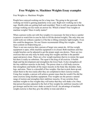 Free Weights vs. Machines Weights Essay examples
Free Weights vs. Machines Weights
People have enjoyed working out for a long time. The going to the gym and
working out trend is gaining popularity every year. Right now working out is the
rage. Health clubs are getting built and remolded. There is still one question that the
average working out Joe wants an answer for. Which is better? Free weights or
machine weights? Does it really matter?
When a person works out with free weights it is necessary for him to have a spotter
(a person to watch him in case he fails to lift the desired weight). The only time one
could work out without a spotter is if he/she is lifting extremely light/weights. Even
this could be dangerous. No one I know recommends lifting free weights ... Show
more content on Helpwriting.net ...
There is not one exercise that a person of larger size cannot do. All free weight
equipment is open, while machine equipment is in closed. Both machines and free
weight benches can be adjusted to get the proper angle one desires. There are two
exercises that can only truly be done using free weights and that is the parallel
squat and power clean. There are a few weight machines that try to mimic the squat
but there is really no substitute. The squat is the king of all exercise. It builds
thigh and hip development and strengthens the lower back. It also strengthens all
the tiny stabilizer muscles in the body. The power clean is a full body exercise
that strengthens and builds all the major muscles in the body like shoulder, back,
legs, and arms. There is a downfall of free weights. One has to pick them up and
return them to the tree (rack) after they are completed in their exercise routine.
Using free weights, a person will achieve greater mass than he would if he did the
same exercise using machine equipment. Free weights use the person s natural
range of motion and strengthen their stabilizer muscles. If one switches from
machine weights to free weights they will notice that they will shake a lot. Once
that person becomes adjusted to the feel of free weights his stabilizer muscles will
get stronger and he/she won t shake as much if at all. An advantage of machine
weight exercise is that they give the ability to tone and allow a
 