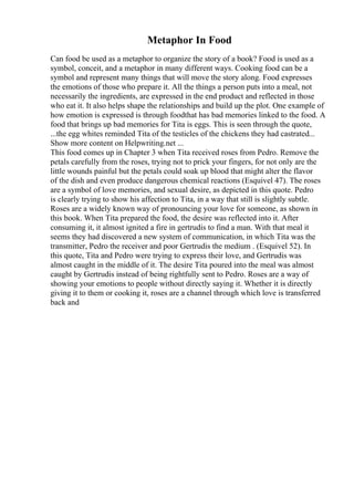 Metaphor In Food
Can food be used as a metaphor to organize the story of a book? Food is used as a
symbol, conceit, and a metaphor in many different ways. Cooking food can be a
symbol and represent many things that will move the story along. Food expresses
the emotions of those who prepare it. All the things a person puts into a meal, not
necessarily the ingredients, are expressed in the end product and reflected in those
who eat it. It also helps shape the relationships and build up the plot. One example of
how emotion is expressed is through foodthat has bad memories linked to the food. A
food that brings up bad memories for Tita is eggs. This is seen through the quote,
...the egg whites reminded Tita of the testicles of the chickens they had castrated...
Show more content on Helpwriting.net ...
This food comes up in Chapter 3 when Tita received roses from Pedro. Remove the
petals carefully from the roses, trying not to prick your fingers, for not only are the
little wounds painful but the petals could soak up blood that might alter the flavor
of the dish and even produce dangerous chemical reactions (Esquivel 47). The roses
are a symbol of love memories, and sexual desire, as depicted in this quote. Pedro
is clearly trying to show his affection to Tita, in a way that still is slightly subtle.
Roses are a widely known way of pronouncing your love for someone, as shown in
this book. When Tita prepared the food, the desire was reflected into it. After
consuming it, it almost ignited a fire in gertrudis to find a man. With that meal it
seems they had discovered a new system of communication, in which Tita was the
transmitter, Pedro the receiver and poor Gertrudis the medium . (Esquivel 52). In
this quote, Tita and Pedro were trying to express their love, and Gertrudis was
almost caught in the middle of it. The desire Tita poured into the meal was almost
caught by Gertrudis instead of being rightfully sent to Pedro. Roses are a way of
showing your emotions to people without directly saying it. Whether it is directly
giving it to them or cooking it, roses are a channel through which love is transferred
back and
 